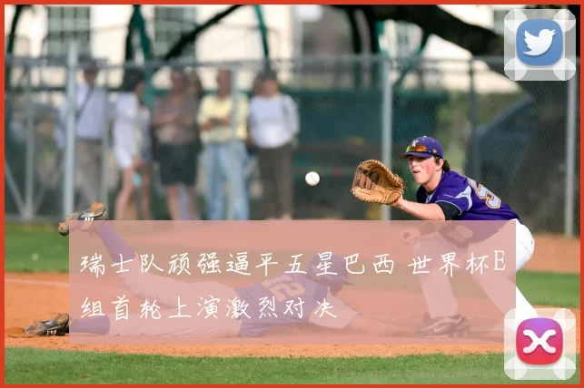 瑞士队顽强逼平五星巴西 世界杯E组首轮上演激烈对决