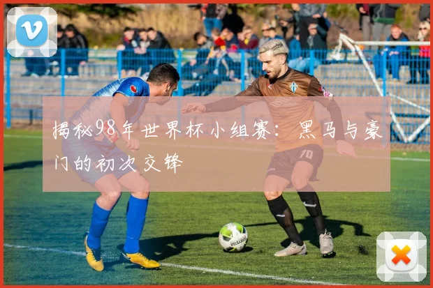 揭秘98年世界杯小组赛:黑马与豪门的初次交锋