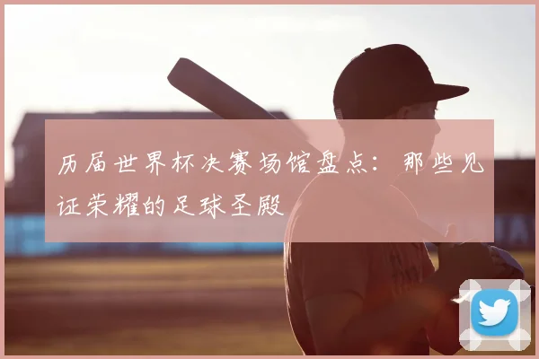 历届世界杯决赛场馆盘点:那些见证荣耀的足球圣殿