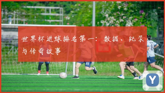 世界杯进球排名第一：数据、纪录与传奇故事
