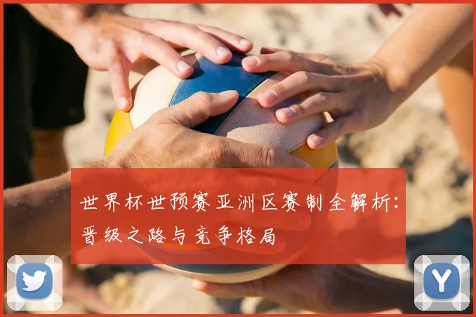 世界杯世预赛亚洲区赛制全解析：晋级之路与竞争格局