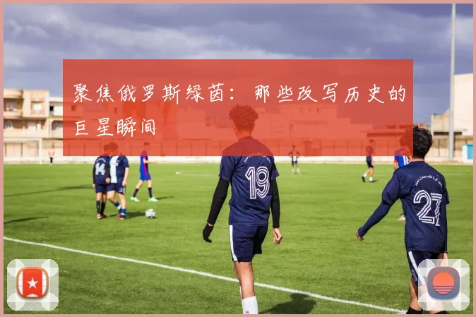 聚焦俄罗斯绿茵：那些改写历史的巨星瞬间
