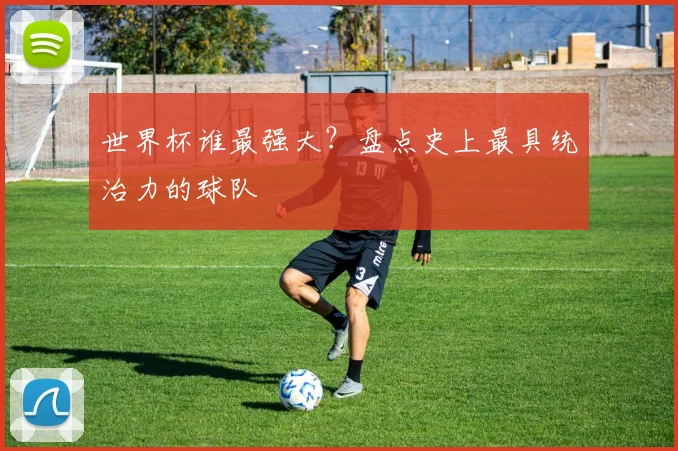 世界杯谁最强大?盘点史上最具统治力的球队