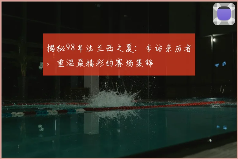 揭秘98年法兰西之夏:专访亲历者,重温最精彩的赛场集锦