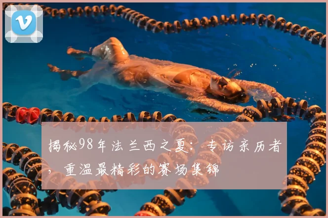 揭秘98年法兰西之夏:专访亲历者,重温最精彩的赛场集锦