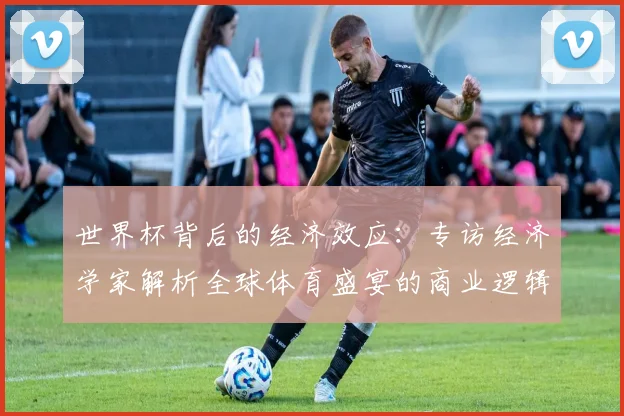 世界杯背后的经济效应：专访经济学家解析全球体育盛宴的商业逻辑