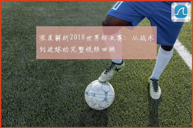 深度解析2018世界杯决赛:从战术到进球的完整视频回顾